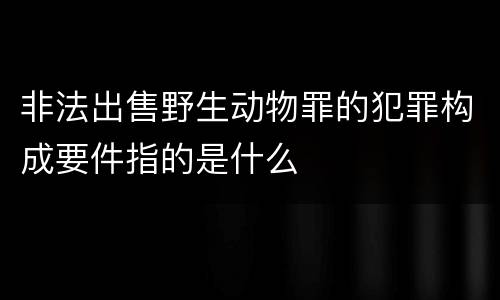 非法出售野生动物罪的犯罪构成要件指的是什么