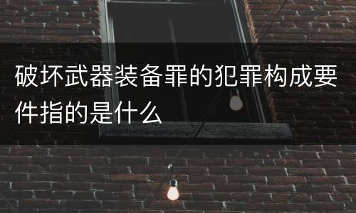 破坏武器装备罪的犯罪构成要件指的是什么