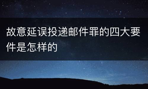 故意延误投递邮件罪的四大要件是怎样的