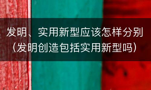 发明、实用新型应该怎样分别（发明创造包括实用新型吗）