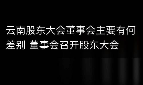 云南股东大会董事会主要有何差别 董事会召开股东大会