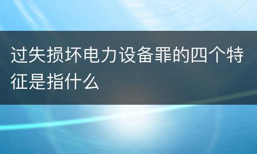 过失损坏电力设备罪的四个特征是指什么