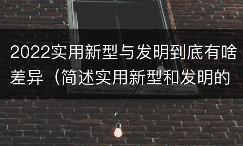 2022实用新型与发明到底有啥差异（简述实用新型和发明的区别）