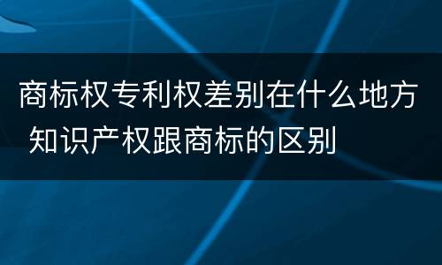 商标权专利权差别在什么地方 知识产权跟商标的区别