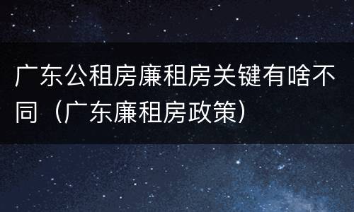 广东公租房廉租房关键有啥不同（广东廉租房政策）