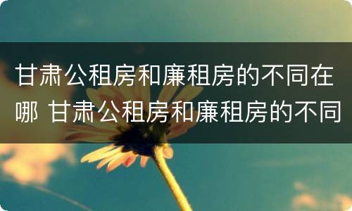 甘肃公租房和廉租房的不同在哪 甘肃公租房和廉租房的不同在哪里