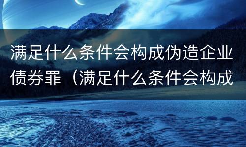 满足什么条件会构成伪造企业债券罪（满足什么条件会构成伪造企业债券罪名）