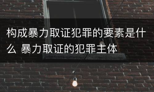 构成暴力取证犯罪的要素是什么 暴力取证的犯罪主体