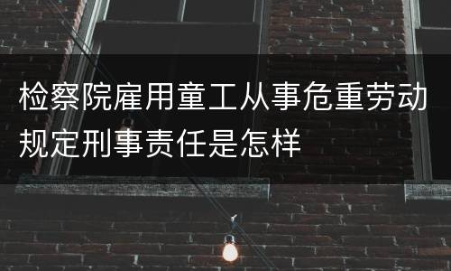 检察院雇用童工从事危重劳动规定刑事责任是怎样