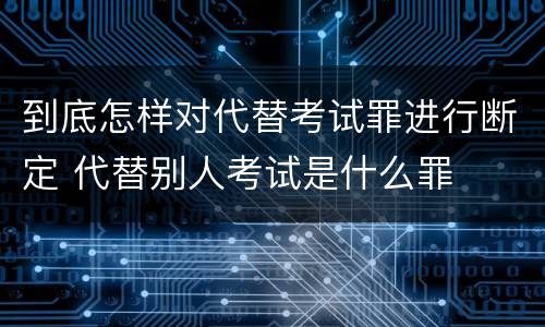 到底怎样对代替考试罪进行断定 代替别人考试是什么罪