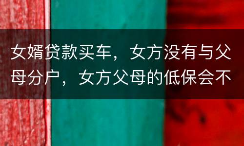 女婿贷款买车，女方没有与父母分户，女方父母的低保会不会被取消