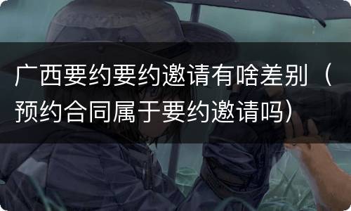 广西要约要约邀请有啥差别（预约合同属于要约邀请吗）