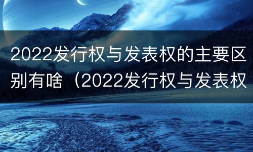 2022发行权与发表权的主要区别有啥（2022发行权与发表权的主要区别有啥）