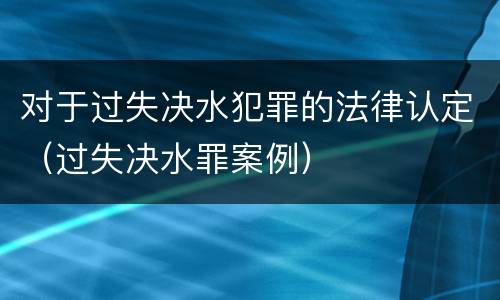 对于过失决水犯罪的法律认定（过失决水罪案例）