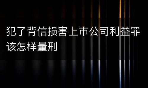 犯了背信损害上市公司利益罪该怎样量刑