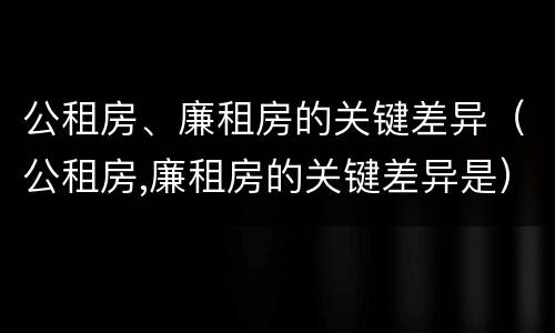 公租房、廉租房的关键差异（公租房,廉租房的关键差异是）