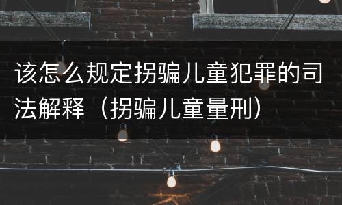 该怎么规定拐骗儿童犯罪的司法解释（拐骗儿童量刑）