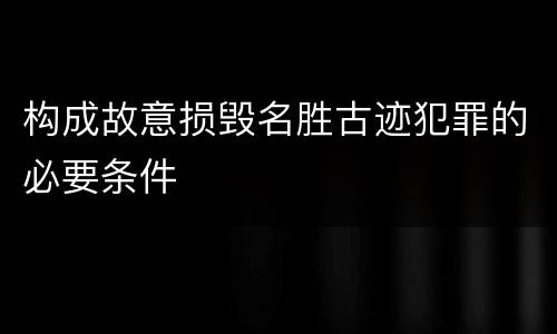 构成故意损毁名胜古迹犯罪的必要条件