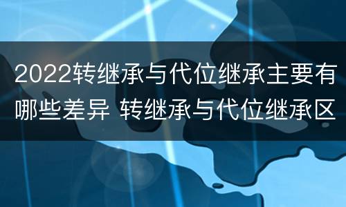 2022转继承与代位继承主要有哪些差异 转继承与代位继承区别