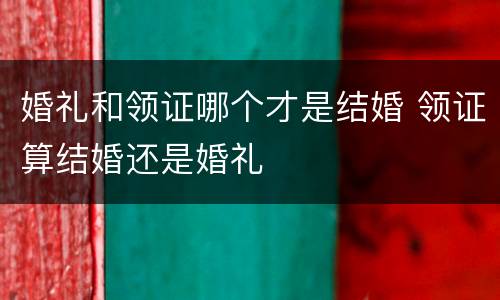 婚礼和领证哪个才是结婚 领证算结婚还是婚礼