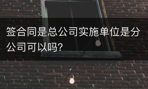 签合同是总公司实施单位是分公司可以吗？