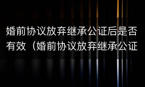 婚前协议放弃继承公证后是否有效（婚前协议放弃继承公证后是否有效呢）