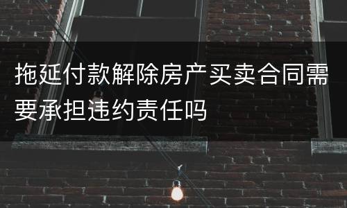 拖延付款解除房产买卖合同需要承担违约责任吗