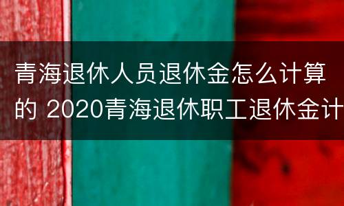 青海退休人员退休金怎么计算的 2020青海退休职工退休金计算方法