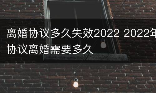 离婚协议多久失效2022 2022年协议离婚需要多久