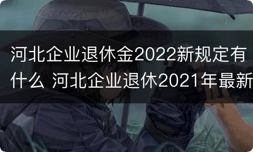 河北企业退休金2022新规定有什么 河北企业退休2021年最新消息