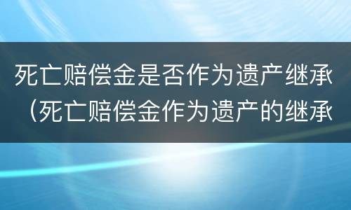 死亡赔偿金是否作为遗产继承（死亡赔偿金作为遗产的继承法律条款）