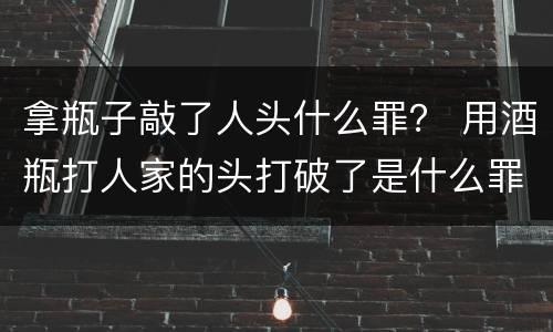 拿瓶子敲了人头什么罪？ 用酒瓶打人家的头打破了是什么罪