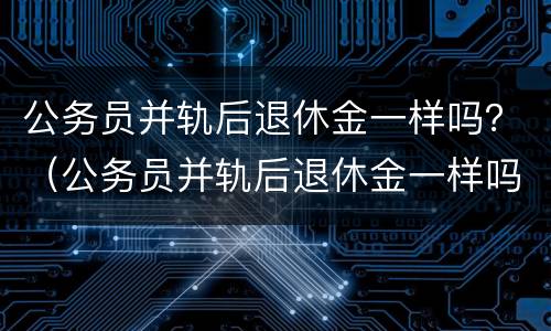 公务员并轨后退休金一样吗？（公务员并轨后退休金一样吗怎么算）