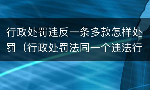 行政处罚违反一条多款怎样处罚（行政处罚法同一个违法行为违反多个法律规范）