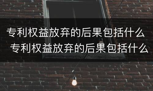 专利权益放弃的后果包括什么 专利权益放弃的后果包括什么方面