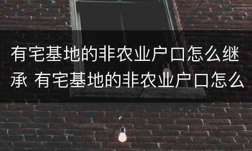 有宅基地的非农业户口怎么继承 有宅基地的非农业户口怎么继承房产