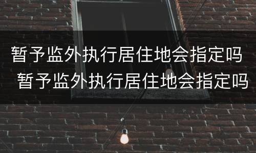 暂予监外执行居住地会指定吗 暂予监外执行居住地会指定吗怎么办