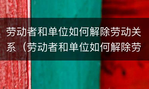 劳动者和单位如何解除劳动关系（劳动者和单位如何解除劳动关系协议）