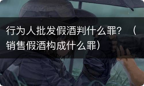 行为人批发假酒判什么罪？（销售假酒构成什么罪）