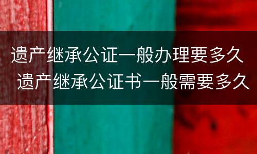 遗产继承公证一般办理要多久 遗产继承公证书一般需要多久能办好