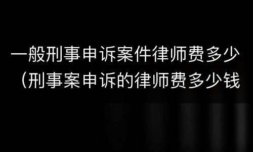 一般刑事申诉案件律师费多少（刑事案申诉的律师费多少钱）