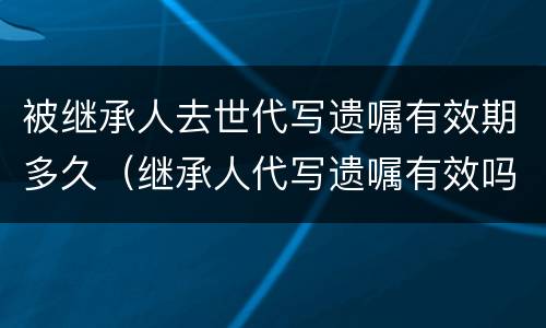 被继承人去世代写遗嘱有效期多久（继承人代写遗嘱有效吗）