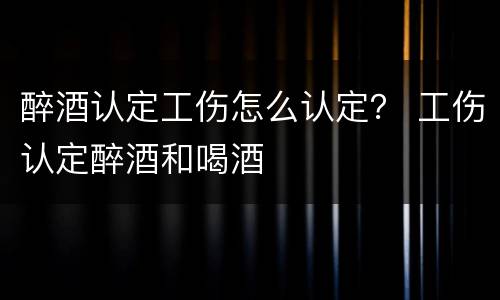 醉酒认定工伤怎么认定？ 工伤认定醉酒和喝酒