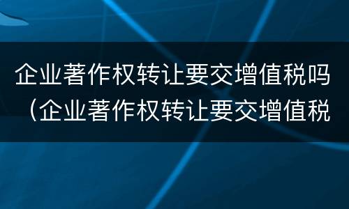 企业著作权转让要交增值税吗（企业著作权转让要交增值税吗为什么）