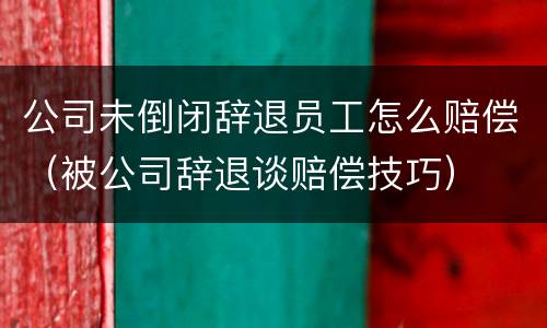 公司未倒闭辞退员工怎么赔偿（被公司辞退谈赔偿技巧）