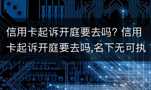 信用卡起诉开庭要去吗? 信用卡起诉开庭要去吗,名下无可执行财产