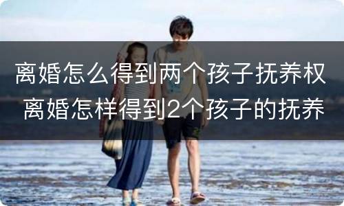 离婚怎么得到两个孩子抚养权 离婚怎样得到2个孩子的抚养权