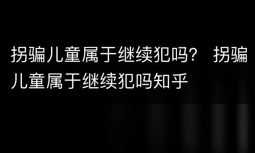 拐骗儿童属于继续犯吗？ 拐骗儿童属于继续犯吗知乎