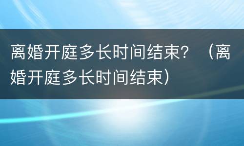 离婚开庭多长时间结束？（离婚开庭多长时间结束）