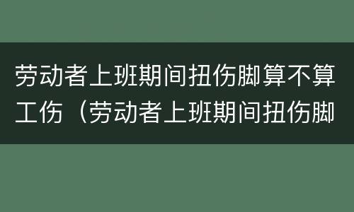 劳动者上班期间扭伤脚算不算工伤（劳动者上班期间扭伤脚算不算工伤）